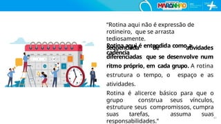 “Rotina aqui não é expressão de
rotineiro, que se arrasta
tediosamente.
Rotina aqui é entendida como a
cadência
sequenciada de atividades
diferenciadas que se desenvolve num
ritmo próprio, em cada grupo. A rotina
estrutura o tempo, o espaço e as
atividades.
Rotina é alicerce básico para que o
grupo construa seus vínculos,
estruture seus compromissos, cumpra
suas tarefas, assuma suas
responsabilidades.”
41
 
