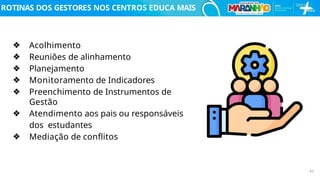 ROTINAS DOS GESTORES NOS CENTROS EDUCA MAIS
❖ Acolhimento
❖ Reuniões de alinhamento
❖ Planejamento
❖ Monitoramento de Indicadores
❖ Preenchimento de Instrumentos de
Gestão
❖ Atendimento aos pais ou responsáveis
dos estudantes
❖ Mediação de conﬂitos
42
 