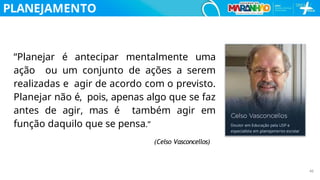 PLANEJAMENTO
“Planejar é antecipar mentalmente uma
ação ou um conjunto de ações a serem
realizadas e agir de acordo com o previsto.
Planejar não é, pois, apenas algo que se faz
antes de agir, mas é também agir em
função daquilo que se pensa.”
(Celso Vasconcellos)
46
 