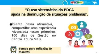 “O uso sistemático do PDCA
ajuda na diminuição de situações problemas”.
●Diante dessa aﬁrmativa,
compartilhe uma experiência
vivenciada nesses primeiros
100 dias de Gestão no
Centro Educa Mais.
Tempo para reﬂexão: 10
minutos 50
 