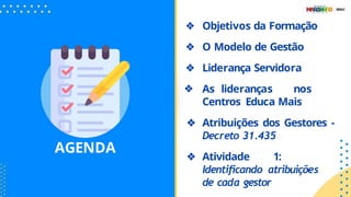AGENDA
❖ Objetivos da Formação
❖ O Modelo de Gestão
❖ Liderança Servidora
❖ As lideranças nos
Centros Educa Mais
❖ Atribuições dos Gestores -
Decreto 31.435
❖ Atividade 1:
Identiﬁcando atribuições
de cada gestor
 