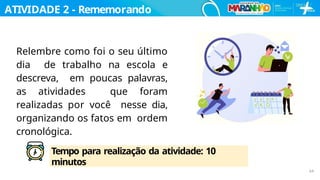 Relembre como foi o seu último
dia de trabalho na escola e
descreva, em poucas palavras,
as atividades que foram
realizadas por você nesse dia,
organizando os fatos em ordem
cronológica.
ATIVIDADE 2 - Rememorando
…
Tempo para realização da atividade: 10
minutos
64
 