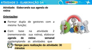 ATIVIDADE 3 - ELABORAÇÃO DA
AGENDA
Atividade: Elaborando sua agenda de
rotina
Orientações:
● Formar dupla de gestores com a
mesma função;
● Com base na atividade 2
(rememorando sua rotina), elaborar
agenda de rotina semanal
contemplando as atividades que
devem ser desenvolvidas no Centro.
Tempo para realização da atividade: 30
minutos 67
 