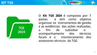 KIT TGE
O Kit TGE 2024 é composto por 7
pastas e tem como objetivo
organizar os instrumentos de gestão
e as evidências das ações realizadas,
a ﬁm de subsidiar o
acompanhamento dos técnicos
focais e o monitoramento dos
assessores técnicos da TGE.
69
 