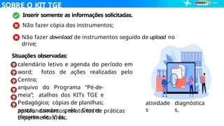 SOBRE O KIT TGE
… Inserir somente as informações solicitadas.
Não fazer cópia dos instrumentos;
Não fazer download de instrumentos seguido de upload no
drive;
Situações observadas:
calendário letivo e agenda do período em
word; fotos de ações realizadas pelo
Centro;
arquivo do Programa “Pé-de-
meia”; atalhos dos KITs TGE e
Pedagógico; cópias de planilhas;
pastas criadas pelo Centro
(Projeto de Vida,
atividade
s
diagnóstica
s,
aprofundamentos, relatórios de práticas
experimentais) etc.
 