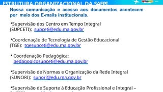 ESTRUTURA ORGANIZACIONAL DA SAEPI
Nossa comunicação e acesso aos documentos acontecem
por meio dos E-mails institucionais.
•Supervisão dos Centro em Tempo Integral
(SUPCETI): supceti@edu.ma.gov.br
•Coordenação de Tecnologia de Gestão Educacional
(TGE): tgesupceti@edu.ma.gov.br
• Coordenação Pedagógica:
pedagogicosupceti@edu.ma.gov.br
•Supervisão de Normas e Organização da Rede Integral
(SUNORI): sunori@edu.ma.gov.br
•Supervisão de Suporte à Educação Profissional e Integral –
 