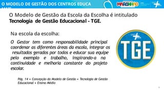 O Modelo de Gestão da Escola da Escolha é intitulado
Tecnologia de Gestão Educacional - TGE.
O MODELO DE GESTÃO DOS CENTROS EDUCA
MAIS
Na escola da escolha:
O Gestor tem como responsabilidade principal
coordenar as diferentes áreas da escola, integrar os
resultados gerados por todos e educar sua equipe
pelo exemplo e trabalho, inspirando-a na
continuidade e melhoria constante do projeto
escolar.
Pág. 14 • Concepção do Modelo de Gestão • Tecnologia de Gestão
Educacional • Ensino Médio
8
 