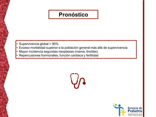 Pronóstico
• Supervivencia global > 90%
• Exceso mortalidad superior a la población general más allá de supervivencia
• Mayor incidencia segundas neoplasias (mama, tiroides)
• Repercusiones hormonales, función cardiaca y fertilidad
 