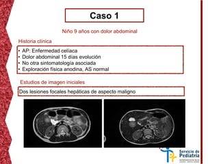 Caso 1
Niño 9 años con dolor abdominal
• AP: Enfermedad celíaca
• Dolor abdominal 15 días evolución
• No otra sintomatología asociada
• Exploración física anodina, AS normal
Historia clínica
Estudios de imagen iniciales
Dos lesiones focales hepáticas de aspecto maligno
 