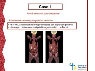 Caso 1
Niño 9 años con dolor abdominal
• PET-TAC: Adenopatías retroperitoneales con captación positiva
• Histología: Linfoma no-Hodgkin B sugestivo de L. de Burkitt
Estudio de extensión y diagnóstico definitivo
 