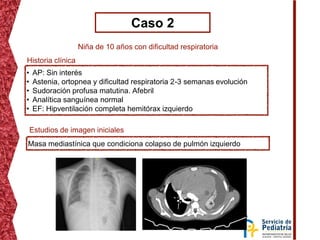 Caso 2
Niña de 10 años con dificultad respiratoria
• AP: Sin interés
• Astenia, ortopnea y dificultad respiratoria 2-3 semanas evolución
• Sudoración profusa matutina. Afebril
• Analítica sanguínea normal
• EF: Hipventilación completa hemitórax izquierdo
Historia clínica
Estudios de imagen iniciales
Masa mediastínica que condiciona colapso de pulmón izquierdo
 