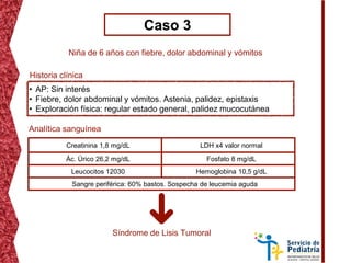 Caso 3
Niña de 6 años con fiebre, dolor abdominal y vómitos
• AP: Sin interés
• Fiebre, dolor abdominal y vómitos. Astenia, palidez, epistaxis
• Exploración física: regular estado general, palidez mucocutánea
Historia clínica
Analítica sanguínea
Creatinina 1,8 mg/dL LDH x4 valor normal
Ác. Úrico 26,2 mg/dL Fosfato 8 mg/dL
Leucocitos 12030 Hemoglobina 10,5 g/dL
Sangre periférica: 60% bastos. Sospecha de leucemia aguda
Síndrome de Lisis Tumoral
 