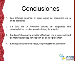 Conclusiones
1. Los linfomas suponen el tercer grupo de neoplasias en la
edad pediátrica
2. Se trata de un conjunto variado de neoplasias con
características propias a nivel clínico y terapéutico
3. Su diagnóstico puede resultar dificultoso por la gran variedad
de manifestaciones clínicas con las que se presentan
4. En un gran número de casos, su pronóstico es excelente
 