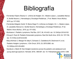 Bibliografía
• Fernández-Teijeiro Álvarez A. Linfoma de Hodgkin. En ; Madero López L, Lassaletta Atienza
A, Sevilla Navarro J, Hematología y Oncología Pediátricas , 3ª ed. Madrid: Arturo Muñoz;
2015; pp. 517-532)
• Fernández-Delgado Cerdá R, Mares Diago FJ. Linfomas no-Hodgkin. En: L. Madero López,
Á. Lassaletta Atienza & J. Sevilla Navarro, Hematología y Oncología Pediátricas ,3ª ed.
Madrid: Arturo Muñoz; .2015; pp. 571-532).
• Buhtoiarov I. Pediatric Lymphoma. Ped Rev. 2017; 38, 410-423. doi: 10.1542/pir.2016-0152
• Chung E, Pavio M. Pediatric Extranodal Lymphoma. Rad Clin North Ame. 2016; 54: 727-746.
doi: 10.1016/j.rcl.2016.03.004
• Mauz-Körholz C, Metzger M, Kelly K, Schwartz C, Castellanos M, Dieckmann K, et al..
Pediatric Hodgkin Lymphoma. J Clin Oncol. 2015; 33: 2975-2985. doi:
10.1200/jco.2014.59.4853
• Sandlund J, Martin M. Non-Hodgkin lymphoma across the pediatric and adolescent and
young adult age spectrum. Hematol. 2016; 589-597. doi: 10.1182/asheducation-2016.1.589
 