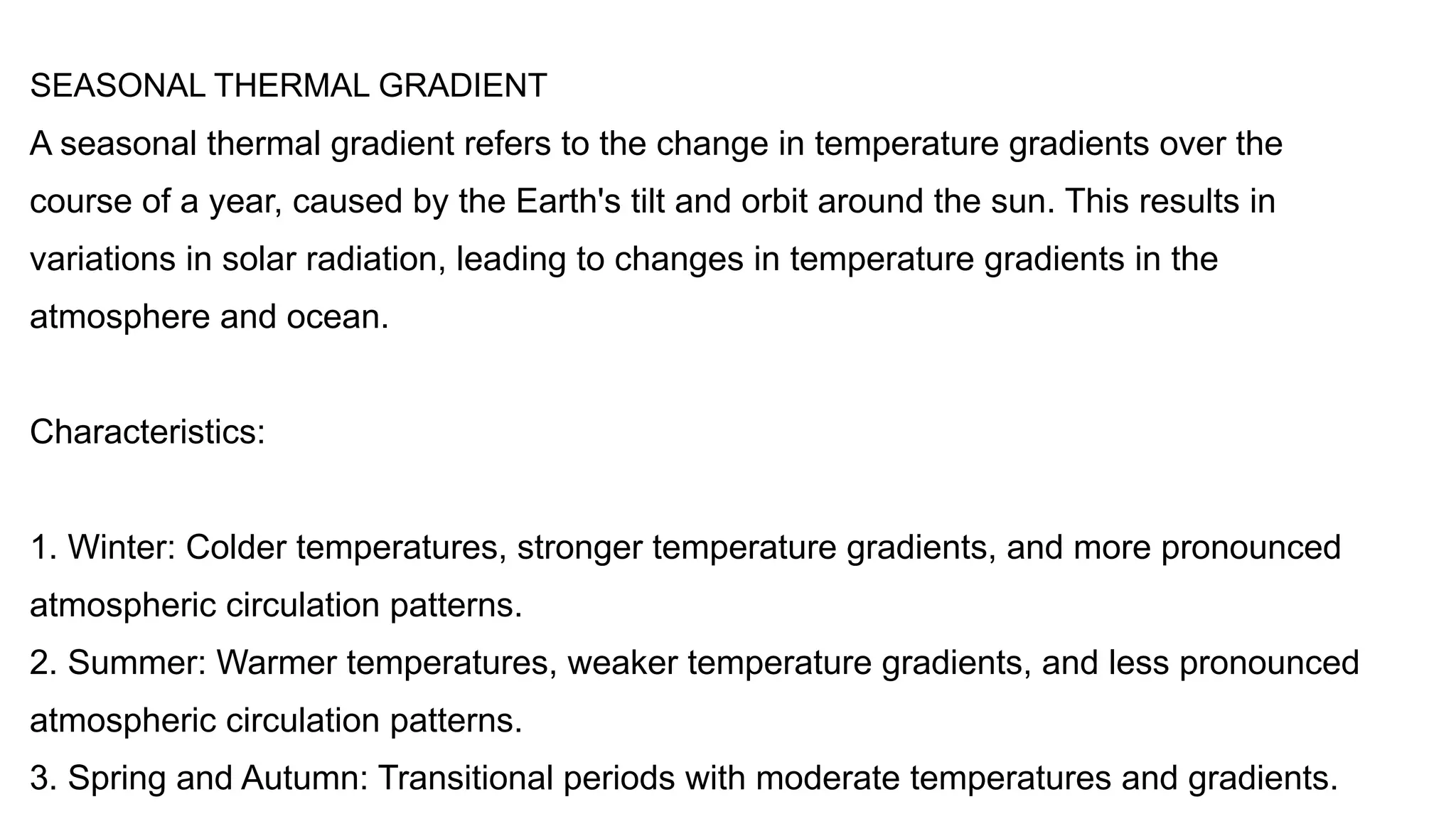 SEASONAL THERMAL GRADIENT
A seasonal thermal gradient refers to the change in temperature gradients over the
course of a year, caused by the Earth's tilt and orbit around the sun. This results in
variations in solar radiation, leading to changes in temperature gradients in the
atmosphere and ocean.
Characteristics:
1. Winter: Colder temperatures, stronger temperature gradients, and more pronounced
atmospheric circulation patterns.
2. Summer: Warmer temperatures, weaker temperature gradients, and less pronounced
atmospheric circulation patterns.
3. Spring and Autumn: Transitional periods with moderate temperatures and gradients.
 