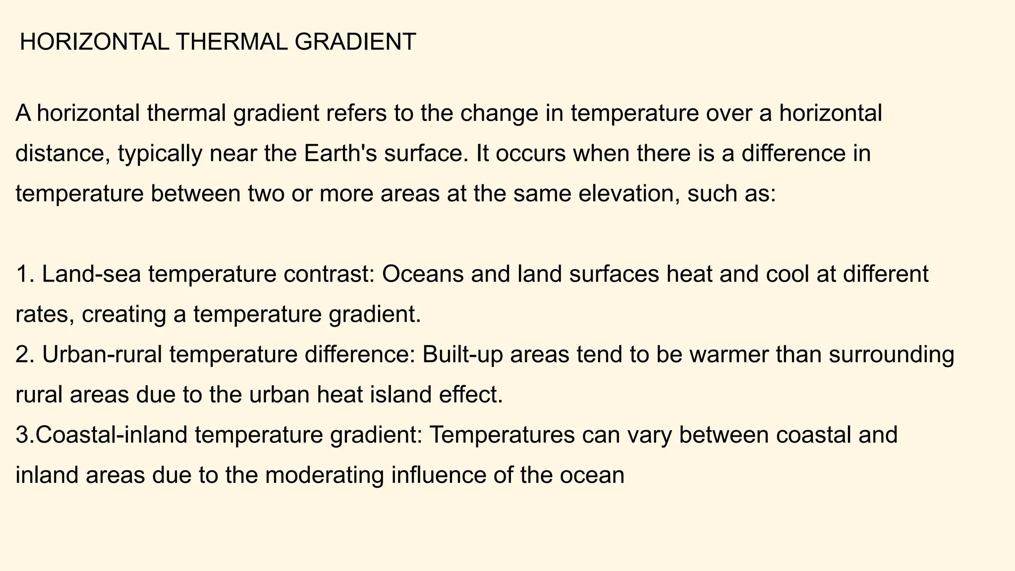 A horizontal thermal gradient refers to the change in temperature over a horizontal
distance, typically near the Earth's surface. It occurs when there is a difference in
temperature between two or more areas at the same elevation, such as:
1. Land-sea temperature contrast: Oceans and land surfaces heat and cool at different
rates, creating a temperature gradient.
2. Urban-rural temperature difference: Built-up areas tend to be warmer than surrounding
rural areas due to the urban heat island effect.
3.Coastal-inland temperature gradient: Temperatures can vary between coastal and
inland areas due to the moderating influence of the ocean
HORIZONTAL THERMAL GRADIENT
 
