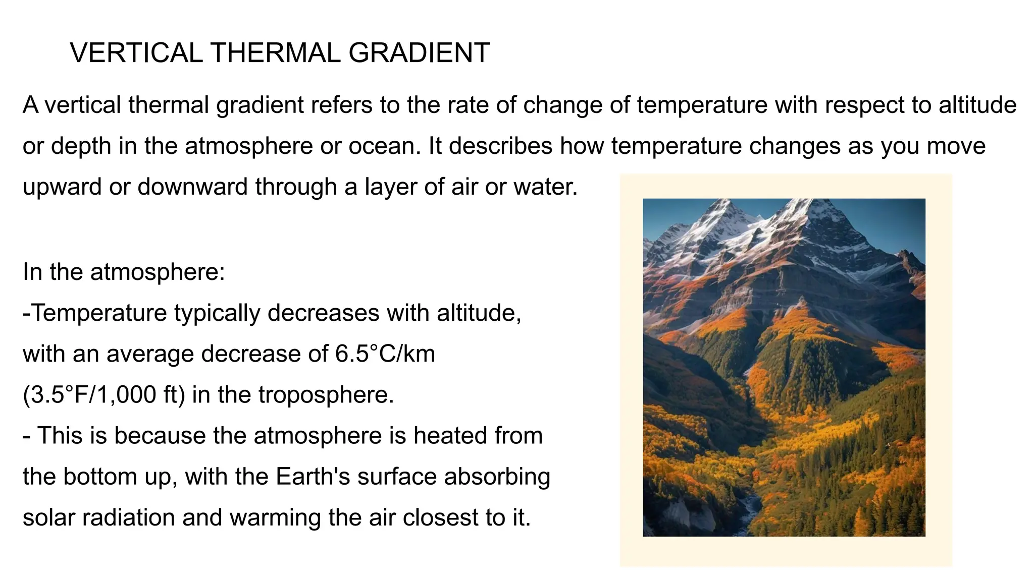 A vertical thermal gradient refers to the rate of change of temperature with respect to altitude
or depth in the atmosphere or ocean. It describes how temperature changes as you move
upward or downward through a layer of air or water.
VERTICAL THERMAL GRADIENT
In the atmosphere:
-Temperature typically decreases with altitude,
with an average decrease of 6.5°C/km
(3.5°F/1,000 ft) in the troposphere.
- This is because the atmosphere is heated from
the bottom up, with the Earth's surface absorbing
solar radiation and warming the air closest to it.
 
