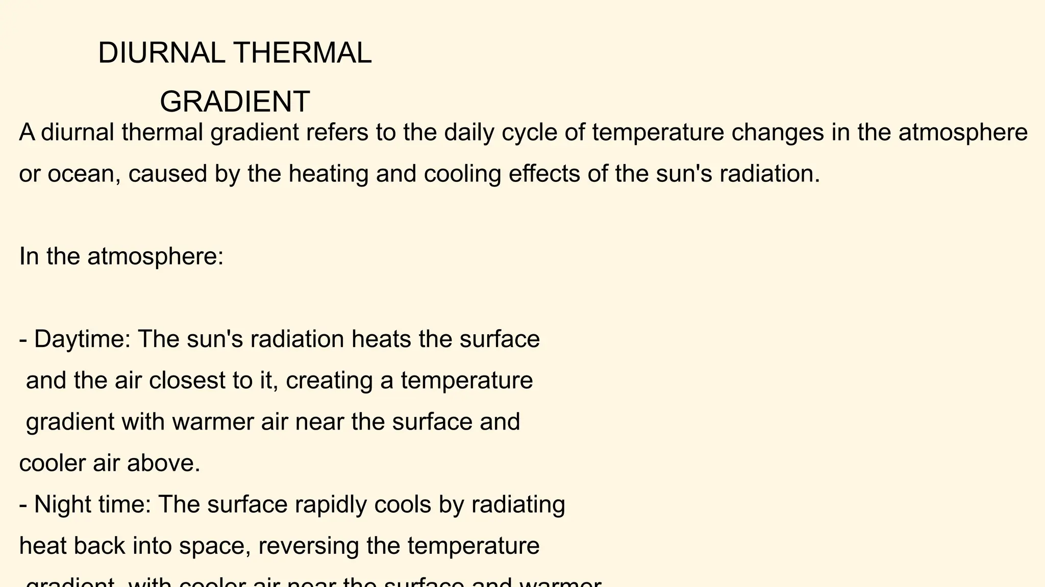 DIURNAL THERMAL
GRADIENT
A diurnal thermal gradient refers to the daily cycle of temperature changes in the atmosphere
or ocean, caused by the heating and cooling effects of the sun's radiation.
In the atmosphere:
- Daytime: The sun's radiation heats the surface
and the air closest to it, creating a temperature
gradient with warmer air near the surface and
cooler air above.
- Night time: The surface rapidly cools by radiating
heat back into space, reversing the temperature
 