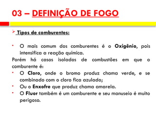  Tipos de comburentes:
• O mais comum dos comburentes é o Oxigênio, pois
intensifica a reação química.
Porém há casos isolados de combustões em que o
comburente é:
• O Cloro, onde o bromo produz chama verde, e se
combinado com o cloro fica azulado;
• Ou o Enxofre que produz chama amarela.
• O Fluor também é um comburente e seu manuseio é muito
perigoso.
03 – DEFINIÇÃO DE FOGO
 