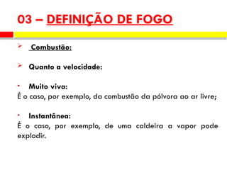  Combustão:
 Quanto a velocidade:
• Muito viva:
É o caso, por exemplo, da combustão da pólvora ao ar livre;
• Instantânea:
É o caso, por exemplo, de uma caldeira a vapor pode
explodir.
03 – DEFINIÇÃO DE FOGO
 