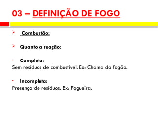  Combustão:
 Quanto a reação:
• Completa:
Sem resíduos de combustível. Ex: Chama do fogão.
• Incompleta:
Presença de resíduos. Ex: Fogueira.
03 – DEFINIÇÃO DE FOGO
 