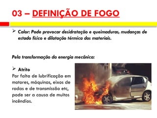  Calor: Pode provocar desidratação e queimaduras, mudanças de
estado físico e dilatação térmica dos materiais.
Pela transformação da energia mecânica:
 Atrito
Por falta de lubrificação em
motores, máquinas, eixos de
rodas e de transmissão etc,
pode ser a causa de muitos
incêndios.
03 – DEFINIÇÃO DE FOGO
 