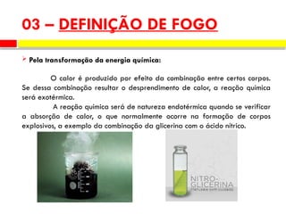  Pela transformação da energia química:
O calor é produzido por efeito da combinação entre certos corpos.
Se dessa combinação resultar o desprendimento de calor, a reação química
será exotérmica.
A reação química será de natureza endotérmica quando se verificar
a absorção de calor, o que normalmente ocorre na formação de corpos
explosivos, a exemplo da combinação da glicerina com o ácido nítrico.
03 – DEFINIÇÃO DE FOGO
 