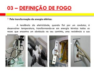 03 – DEFINIÇÃO DE FOGO
 Pela transformação da energia elétrica:
A tendência da eletricidade, quando flui por um condutor, é
desenvolver temperatura, transformando-se em energia térmica todas as
vezes que encontra um obstáculo no seu caminho, uma resistência a sua
passagem.
 