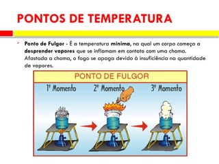  Ponto de Fulgor - É a temperatura mínima, na qual um corpo começa a
desprender vapores que se inflamam em contato com uma chama.
Afastada a chama, o fogo se apaga devido à insuficiência na quantidade
de vapores.
PONTOS DE TEMPERATURA
 