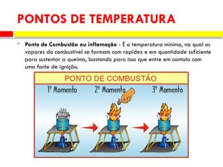  Ponto de Combustão ou inflamação - É a temperatura mínima, na qual os
vapores do combustível se formam com rapidez e em quantidade suficiente
para sustentar a queima, bastando para isso que entre em contato com
uma fonte de ignição.
PONTOS DE TEMPERATURA
 