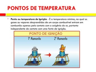  Ponto ou temperatura de Ignição - É a temperatura mínima, na qual os
gases ou vapores desprendidos de um corpo combustível entram em
combustão apenas pelo contato com o oxigênio do ar, portanto
independente de contato com uma fonte de ignição.
PONTOS DE TEMPERATURA
 