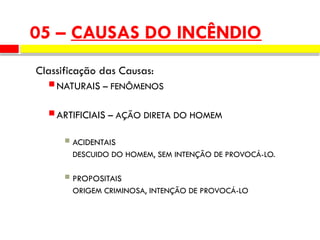 05 – CAUSAS DO INCÊNDIO
Classificação das Causas:
 NATURAIS – FENÔMENOS
 ARTIFICIAIS – AÇÃO DIRETA DO HOMEM
 ACIDENTAIS
DESCUIDO DO HOMEM, SEM INTENÇÃO DE PROVOCÁ-LO.
 PROPOSITAIS
ORIGEM CRIMINOSA, INTENÇÃO DE PROVOCÁ-LO
 