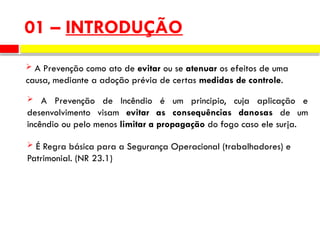 01 – INTRODUÇÃO
 A Prevenção como ato de evitar ou se atenuar os efeitos de uma
causa, mediante a adoção prévia de certas medidas de controle.
 A Prevenção de Incêndio é um principio, cuja aplicação e
desenvolvimento visam evitar as consequências danosas de um
incêndio ou pelo menos limitar a propagação do fogo caso ele surja.
 É Regra básica para a Segurança Operacional (trabalhadores) e
Patrimonial. (NR 23.1)
 