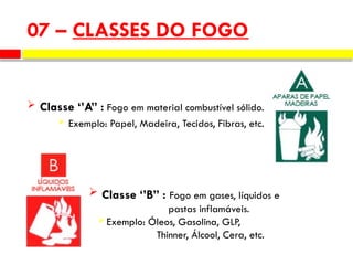  Classe ‘’A” : Fogo em material combustível sólido.
 Exemplo: Papel, Madeira, Tecidos, Fibras, etc.
07 – CLASSES DO FOGO
 Classe ‘’B” : Fogo em gases, líquidos e
pastas inflamáveis.
 Exemplo: Óleos, Gasolina, GLP,
Thinner, Álcool, Cera, etc.
 