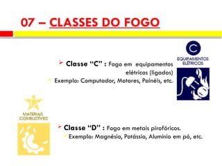  Classe “C” : Fogo em equipamentos
elétricos (ligados)
 Exemplo: Computador, Motores, Painéis, etc.
 Classe “D” : Fogo em metais pirofóricos.
 Exemplo: Magnésio, Potássio, Alumínio em pó, etc.
07 – CLASSES DO FOGO
 