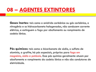 Gases Inertes: tais como o anidrido carbônico ou gás carbônico, o
nitrogênio e os hidrocarboneto halogenados, não conduzem corrente
elétrica, e extinguem o fogo por abafamento ou rompimento de
cadeia iônica.
Pós químicos: tais como o bicarbonato de sódio, o sulfato de
alumínio, a grafite, há pós especiais, próprios para fogo em
magnésio, sódio e potássio. Esse pós químico geralmente atuam por
abafamento e rompimento da cadeia iônica e não são condutores de
eletricidade.
08 – AGENTES EXTINTORES
 
