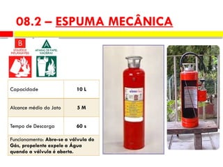 Capacidade 10 L
Alcance médio do Jato 5 M
Tempo de Descarga 60 s
Funcionamento: Abre-se a válvula do
Gás, propelente expele a Água
quando a válvula é aberta.
08.2 – ESPUMA MECÂNICA
 