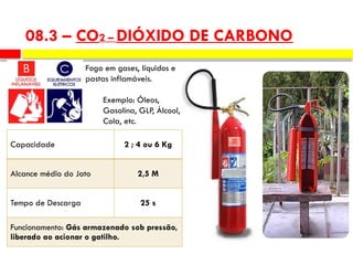 Capacidade 2 ; 4 ou 6 Kg
Alcance médio do Jato 2,5 M
Tempo de Descarga 25 s
Funcionamento: Gás armazenado sob pressão,
liberado ao acionar o gatilho.
Fogo em gases, líquidos e
pastas inflamáveis.
Exemplo: Óleos,
Gasolina, GLP, Álcool,
Cola, etc.
08.3 – CO2 – DIÓXIDO DE CARBONO
 