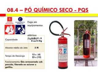 08.4 – PÓ QUÍMICO SECO - PQS
Capacidade
1; 2 ; 4 ; 6
8 ou12 Kg
Alcance médio do Jato 5 M
Tempo de Descarga
15 s (4)
25 s (12)
Funcionamento: Gás armazenado sob
pressão, liberado ao acionar o
gatilho.
Fogo em
equipamentos
elétricos
(ligados)
 
