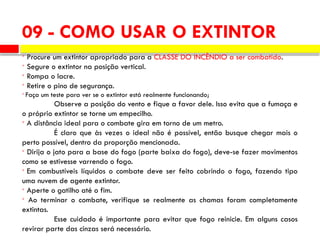 09 - COMO USAR O EXTINTOR

Procure um extintor apropriado para a CLASSE DO INCÊNDIO a ser combatido.

Segure o extintor na posição vertical.

Rompa o lacre.

Retire o pino de segurança.

Faça um teste para ver se o extintor está realmente funcionando;
Observe a posição do vento e fique a favor dele. Isso evita que a fumaça e
o próprio extintor se torne um empecilho.

A distância ideal para o combate gira em torno de um metro.
É claro que às vezes o ideal não é possível, então busque chegar mais o
perto possível, dentro da proporção mencionada.

Dirija o jato para a base do fogo (parte baixa do fogo), deve-se fazer movimentos
como se estivesse varrendo o fogo.

Em combustíveis líquidos o combate deve ser feito cobrindo o fogo, fazendo tipo
uma nuvem de agente extintor.

Aperte o gatilho até o fim.

Ao terminar o combate, verifique se realmente as chamas foram completamente
extintas.
Esse cuidado é importante para evitar que fogo reinicie. Em alguns casos
revirar parte das cinzas será necessário.
 