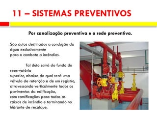 11 – SISTEMAS PREVENTIVOS
Por canalização preventiva e a rede preventiva.
São dutos destinados a condução da
água exclusivamente
para o combate a incêndios.
Tal duto sairá do fundo do
reservatório
superior, abaixo do qual terá uma
válvula de retenção e de um registro,
atravessando verticalmente todos os
pavimentos da edificação,
com ramificações para todas as
caixas de incêndio e terminando no
hidrante de recalque.
 