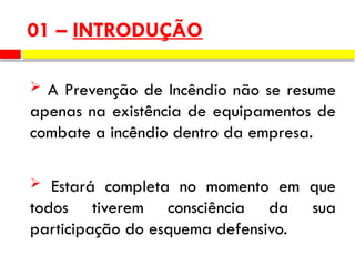 01 – INTRODUÇÃO
 A Prevenção de Incêndio não se resume
apenas na existência de equipamentos de
combate a incêndio dentro da empresa.
 Estará completa no momento em que
todos tiverem consciência da sua
participação do esquema defensivo.
 