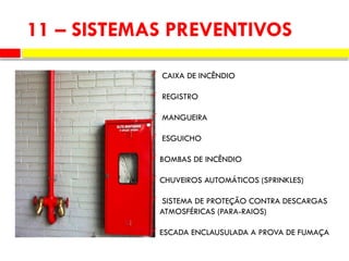 11 – SISTEMAS PREVENTIVOS
 CAIXA DE INCÊNDIO
 REGISTRO
 MANGUEIRA
 ESGUICHO
 BOMBAS DE INCÊNDIO
 CHUVEIROS AUTOMÁTICOS (SPRINKLES)
 SISTEMA DE PROTEÇÃO CONTRA DESCARGAS
ATMOSFÉRICAS (PARA-RAIOS)
 ESCADA ENCLAUSULADA A PROVA DE FUMAÇA
 
