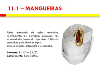 11.1 – MANGUEIRAS
Tubos enroláveis de nylon revestidos,
internamente, de borracha, possuindo nas
extremidades juntas do tipo storz. Utilizado
como duto para fluxo de água
entre a unidade propulsora e o esguicho.
Diâmetro: 1 1/2" e 2 1/2".
Comprimento: 15m e 30m.,
 