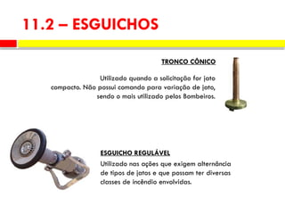11.2 – ESGUICHOS
Utilizado quando a solicitação for jato
compacto. Não possui comando para variação de jato,
sendo o mais utilizado pelos Bombeiros.
TRONCO CÔNICO
Utilizado nas ações que exigem alternância
de tipos de jatos e que possam ter diversas
classes de incêndio envolvidas.
ESGUICHO REGULÁVEL
 
