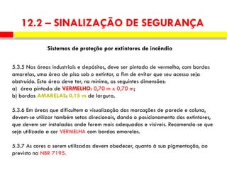 5.3.5 Nas áreas industriais e depósitos, deve ser pintada de vermelho, com bordas
amarelas, uma área de piso sob o extintor, a fim de evitar que seu acesso seja
obstruído. Esta área deve ter, no mínimo, as seguintes dimensões:
a) área pintada de VERMELHO: 0,70 m x 0,70 m;
b) bordas AMARELAS: 0,15 m de largura.
5.3.6 Em áreas que dificultem a visualização das marcações de parede e coluna,
devem-se utilizar também setas direcionais, dando o posicionamento dos extintores,
que devem ser instaladas onde forem mais adequadas e visíveis. Recomenda-se que
seja utilizada a cor VERMELHA com bordas amarelas.
5.3.7 As cores a serem utilizadas devem obedecer, quanto à sua pigmentação, ao
previsto na NBR 7195.
Sistemas de proteção por extintores de incêndio
12.2 – SINALIZAÇÃO DE SEGURANÇA
 