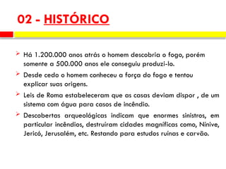 02 - HISTÓRICO
 Há 1.200.000 anos atrás o homem descobria o fogo, porém
somente a 500.000 anos ele conseguiu produzi-lo.
 Desde cedo o homem conheceu a força do fogo e tentou
explicar suas origens.
 Leis de Roma estabeleceram que as casas deviam dispor , de um
sistema com água para casos de incêndio.
 Descobertas arqueológicas indicam que enormes sinistros, em
particular incêndios, destruíram cidades magníficas como, Nínive,
Jericó, Jerusalém, etc. Restando para estudos ruínas e carvão.
 