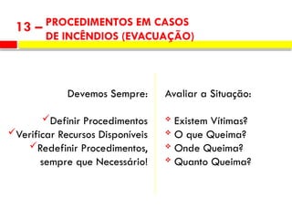 PROCEDIMENTOS EM CASOS
DE INCÊNDIOS (EVACUAÇÃO)
13 –
Avaliar a Situação:
 Existem Vítimas?
 O que Queima?
 Onde Queima?
 Quanto Queima?
Devemos Sempre:
Definir Procedimentos
Verificar Recursos Disponíveis
Redefinir Procedimentos,
sempre que Necessário!
 