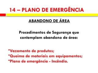 14 – PLANO DE EMERGÊNCIA
ABANDONO DE ÁREA
Procedimentos de Segurança que
contemplam abandono de área:
•Vazamento de produtos;
•Queima de materiais em equipamentos;
•Plano de emergência - Incêndio.
 