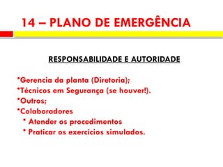 14 – PLANO DE EMERGÊNCIA
RESPONSABILIDADE E AUTORIDADE
•Gerencia da planta (Diretoria);
•Técnicos em Segurança (se houver!).
•Outros;
•Colaboradores
• Atender os procedimentos
• Praticar os exercícios simulados.
 
